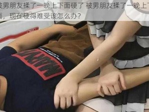 被男朋友揉了一晚上下面硬了 被男朋友揉了一晚上下面，现在硬得难受该怎么办？