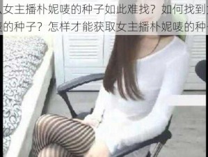 为什么女主播朴妮唛的种子如此难找？如何找到女主播朴妮唛的种子？怎样才能获取女主播朴妮唛的种子？