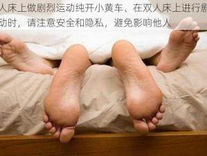 双人床上做剧烈运动纯开小黄车、在双人床上进行剧烈运动时，请注意安全和隐私，避免影响他人