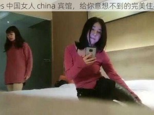 chinses 中国女人 china 宾馆，给你意想不到的完美住宿体验