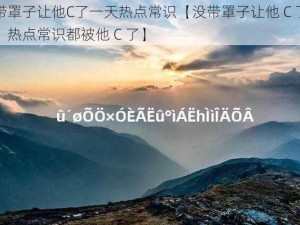 没带罩子让他C了一天热点常识【没带罩子让他 C 了一天，热点常识都被他 C 了】