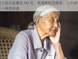 老人玩小处雌女 HD 另，高清晰视觉体验，让你感受不一样的刺激