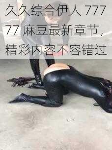 久久综合伊人 77777 麻豆最新章节，精彩内容不容错过