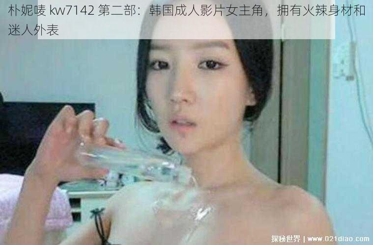 朴妮唛 kw7142 第二部：韩国成人影片女主角，拥有火辣身材和迷人外表