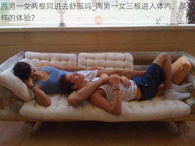 两男一女两根同进去舒服吗_两男一女三根进入体内，是怎样的体验？