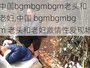 中国bgmbgmbgm老头和老妇,中国 bgmbgmbgm 老头和老妇激情性爱现场