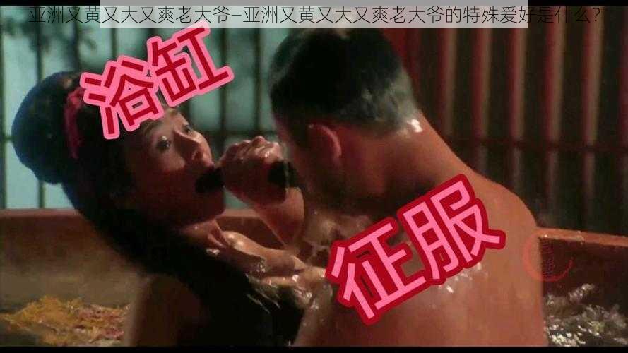 亚洲又黄又大又爽老大爷—亚洲又黄又大又爽老大爷的特殊爱好是什么？