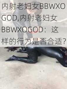 内射老妇女BBWXOGOD,内射老妇女 BBWXOGOD：这样的行为是否合适？