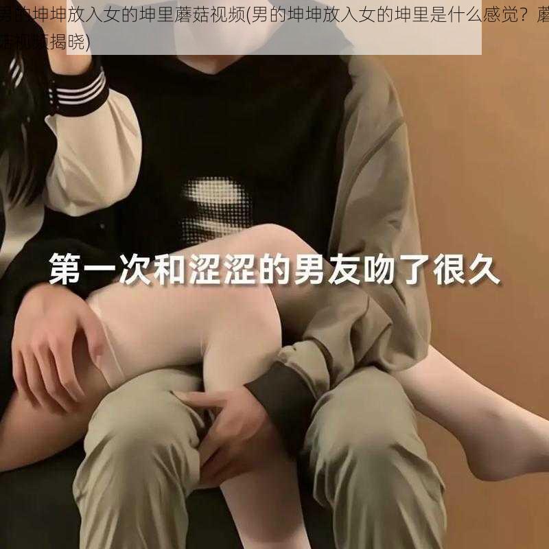 男的坤坤放入女的坤里蘑菇视频(男的坤坤放入女的坤里是什么感觉？蘑菇视频揭晓)