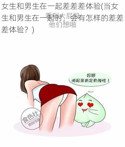 女生和男生在一起差差差体验(当女生和男生在一起时，会有怎样的差差差体验？)