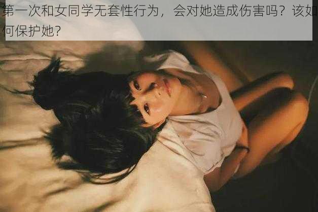 第一次和女同学无套性行为，会对她造成伤害吗？该如何保护她？