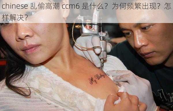 chinese 乱偷高潮 ccm6 是什么？为何频繁出现？怎样解决？