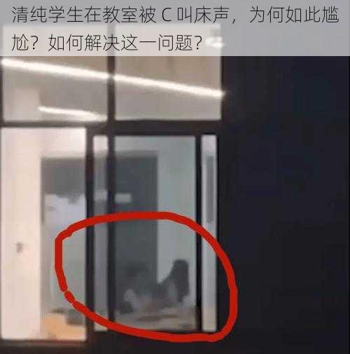 清纯学生在教室被 C 叫床声，为何如此尴尬？如何解决这一问题？