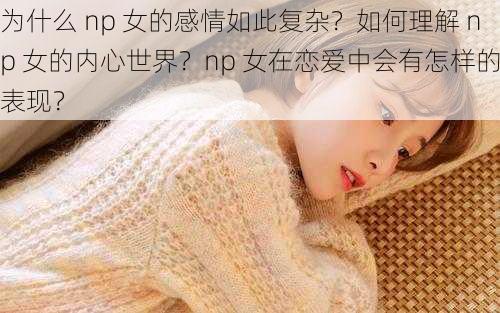 为什么 np 女的感情如此复杂？如何理解 np 女的内心世界？np 女在恋爱中会有怎样的表现？