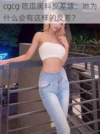 cgcg 吃瓜黑料反差婊：她为什么会有这样的反差？