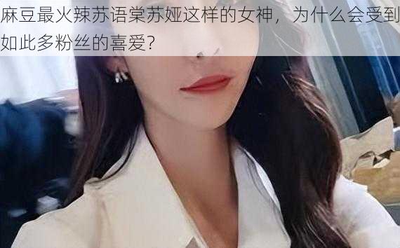 麻豆最火辣苏语棠苏娅这样的女神，为什么会受到如此多粉丝的喜爱？