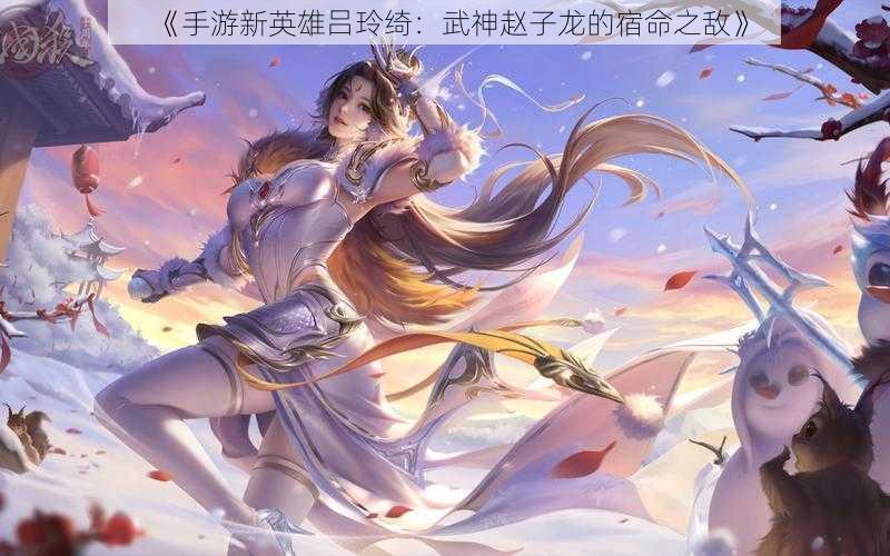 《手游新英雄吕玲绮：武神赵子龙的宿命之敌》