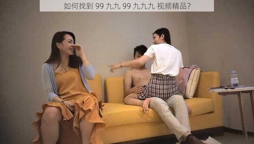 如何找到 99 九九 99 九九九 视频精品？