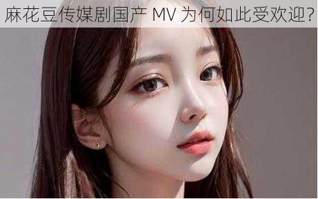 麻花豆传媒剧国产 MV 为何如此受欢迎？